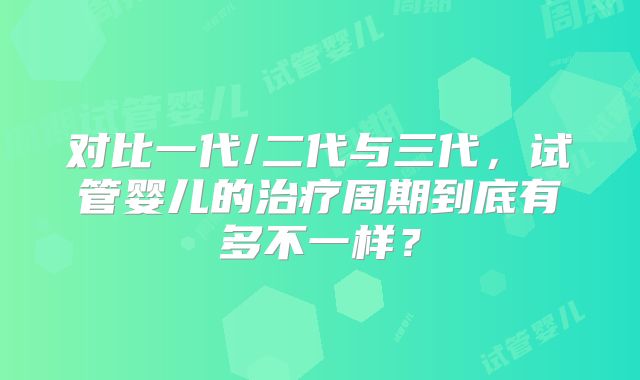 对比一代/二代与三代,试管婴儿的治疗周期到底有多不一样?