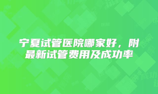 宁夏试管医院哪家好，附最新试管费用及成功率