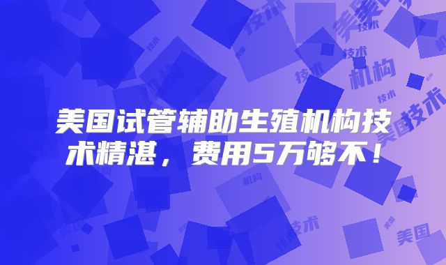 美国试管辅助生殖机构技术精湛，费用5万够不！