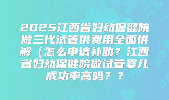 2025江西省妇幼保健院做三代试管供费用全面讲解(怎么申请补助?江西省妇幼保健院做试管婴儿成功率高吗??