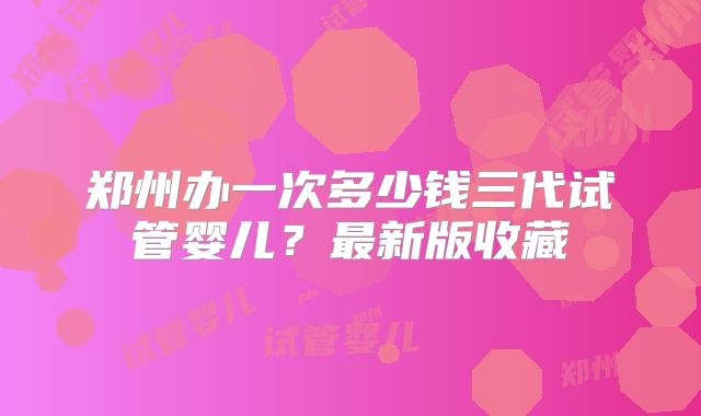郑州办一次多少钱三代试管婴儿？最新版收藏