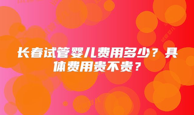 长春试管婴儿费用多少？具体费用贵不贵？