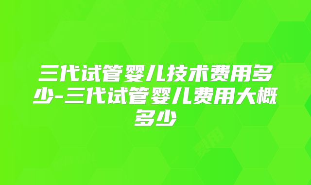 三代试管婴儿技术费用多少-三代试管婴儿费用大概多少
