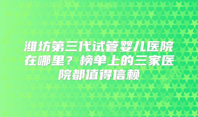 潍坊第三代试管婴儿医院在哪里？榜单上的三家医院都值得信赖
