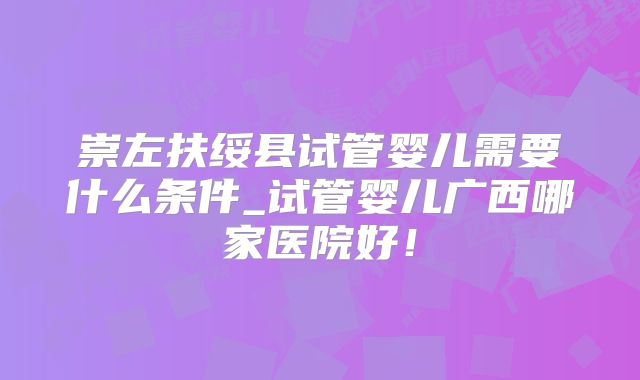 崇左扶绥县试管婴儿需要什么条件_试管婴儿广西哪家医院好！