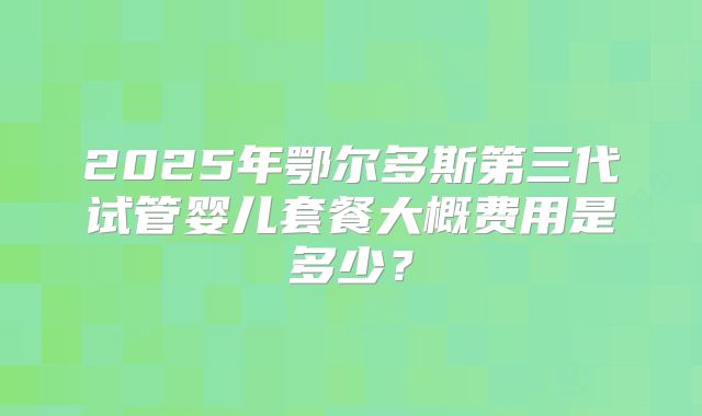 2025年鄂尔多斯第三代试管婴儿套餐大概费用是多少？