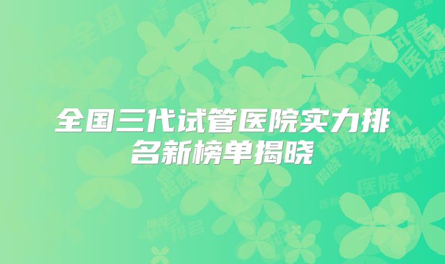 全国三代试管医院实力排名新榜单揭晓