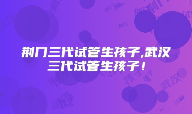 荆门三代试管生孩子,武汉三代试管生孩子！