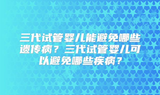 三代试管婴儿能避免哪些遗传病？三代试管婴儿可以避免哪些疾病？