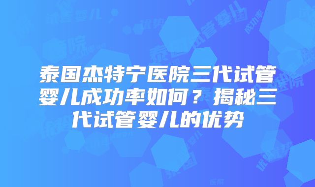 泰国杰特宁医院三代试管婴儿成功率如何？揭秘三代试管婴儿的优势