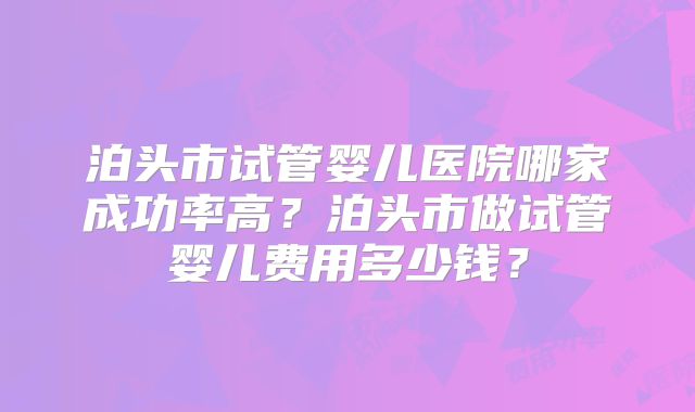 泊头市试管婴儿医院哪家成功率高？泊头市做试管婴儿费用多少钱？