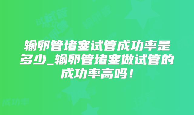 输卵管堵塞试管成功率是多少_输卵管堵塞做试管的成功率高吗！