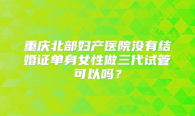 重庆北部妇产医院没有结婚证单身女性做三代试管可以吗?