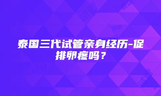 泰国三代试管亲身经历-促排卵疼吗？