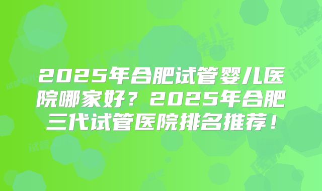 2025年合肥试管婴儿医院哪家好？2025年合肥三代试管医院排名推荐！