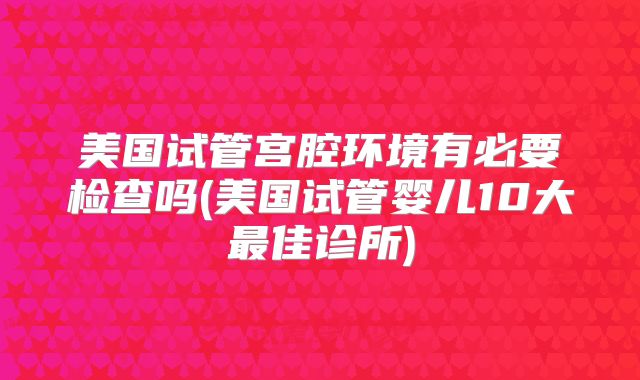 美国试管宫腔环境有必要检查吗(美国试管婴儿10大最佳诊所)