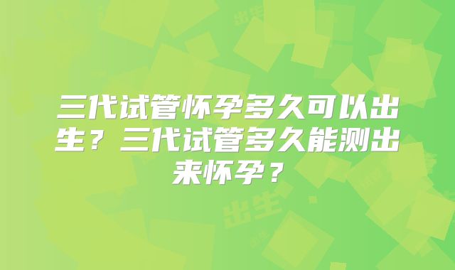 三代试管怀孕多久可以出生？三代试管多久能测出来怀孕？