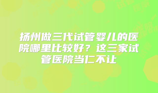 扬州做三代试管婴儿的医院哪里比较好？这三家试管医院当仁不让