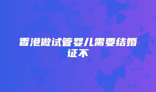 香港做试管婴儿需要结婚证不