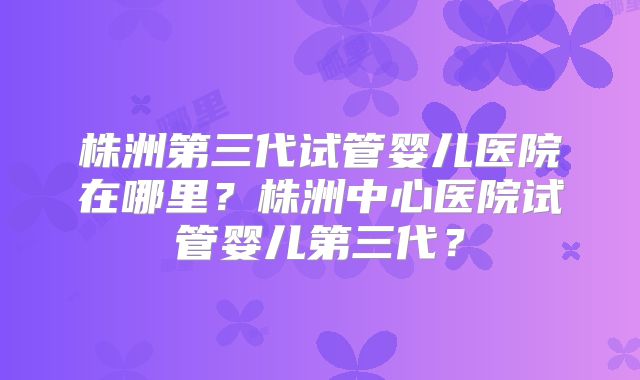 株洲第三代试管婴儿医院在哪里？株洲中心医院试管婴儿第三代？