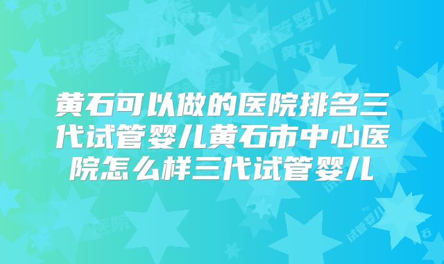 黄石可以做的医院排名三代试管婴儿黄石市中心医院怎么样三代试管婴儿