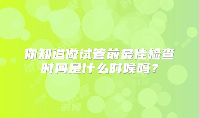 你知道做试管前最佳检查时间是什么时候吗？