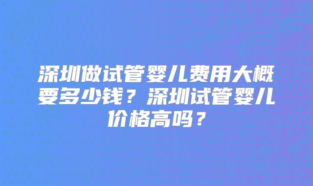 深圳做试管婴儿费用大概要多少钱？深圳试管婴儿价格高吗？