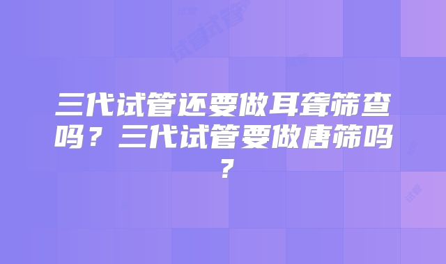 三代试管还要做耳聋筛查吗？三代试管要做唐筛吗？