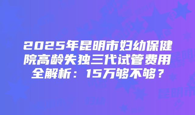2025年昆明市妇幼保健院高龄失独三代试管费用全解析：15万够不够？