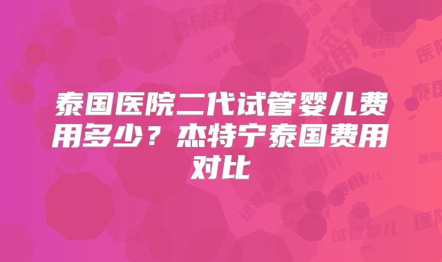 泰国医院二代试管婴儿费用多少?杰特宁泰国费用对比