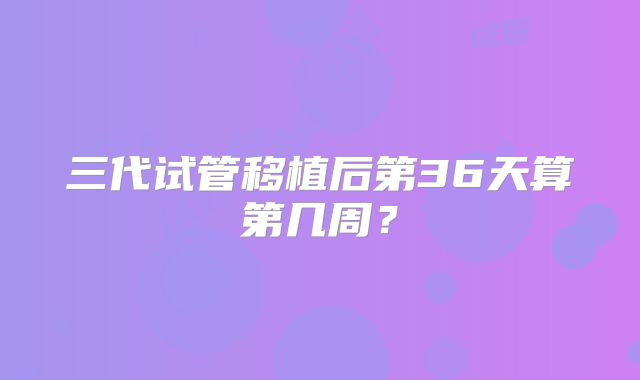 三代试管移植后第36天算第几周？