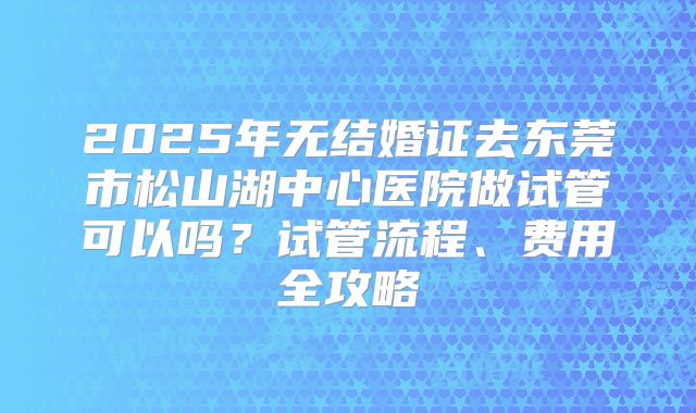 2025年无结婚证去东莞市松山湖中心医院做试管可以吗？试管流程、费用全攻略