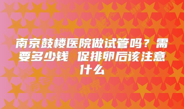南京鼓楼医院做试管吗？需要多少钱 促排卵后该注意什么