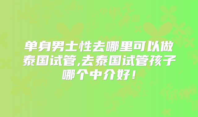 单身男士性去哪里可以做泰国试管,去泰国试管孩子哪个中介好！