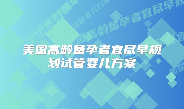 美国高龄备孕者宜尽早规划试管婴儿方案