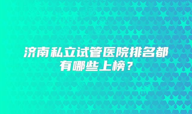 济南私立试管医院排名都有哪些上榜？