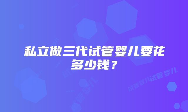 私立做三代试管婴儿要花多少钱?