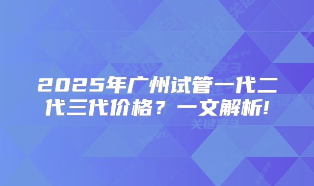 2025年广州试管一代二代三代价格？一文解析!