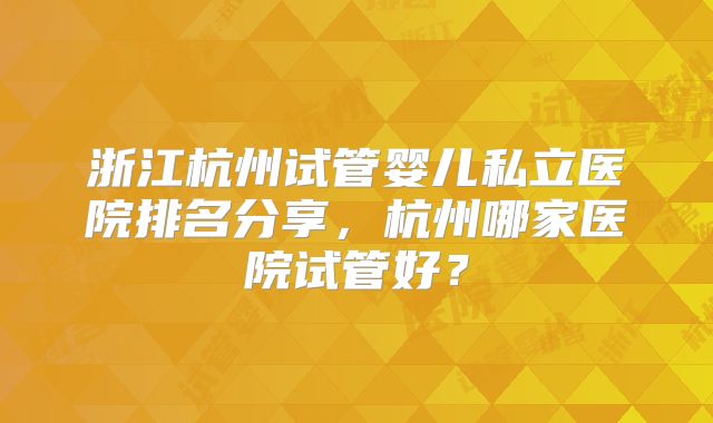 浙江杭州试管婴儿私立医院排名分享，杭州哪家医院试管好？