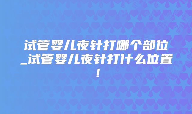 试管婴儿夜针打哪个部位_试管婴儿夜针打什么位置!