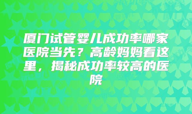 厦门试管婴儿成功率哪家医院当先？高龄妈妈看这里，揭秘成功率较高的医院