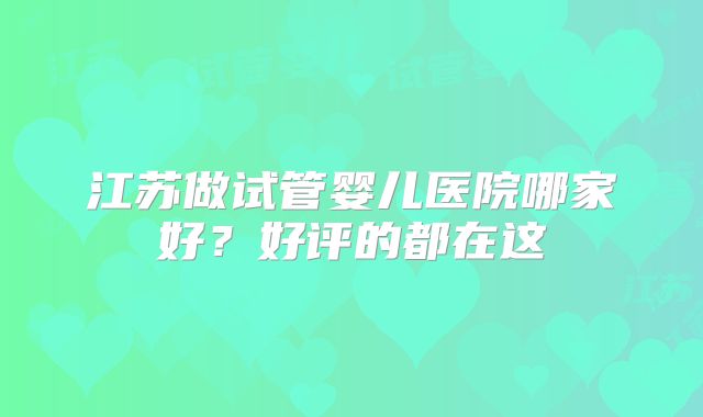 江苏做试管婴儿医院哪家好?好评的都在这