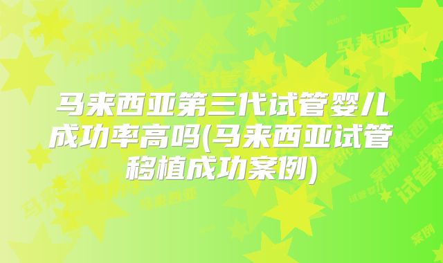 马来西亚第三代试管婴儿成功率高吗(马来西亚试管移植成功案例)