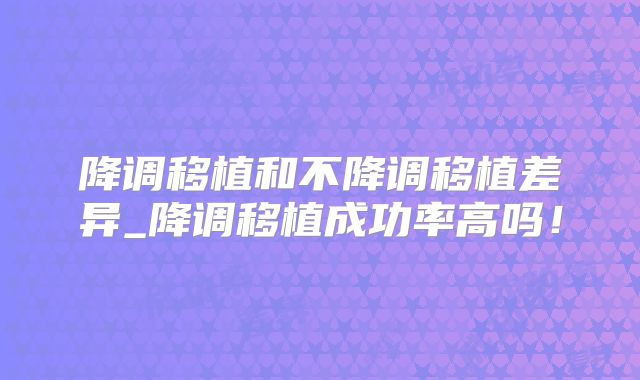 降调移植和不降调移植差异_降调移植成功率高吗！