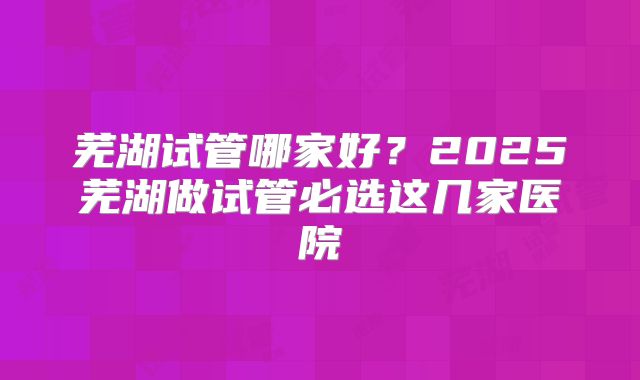 芜湖试管哪家好？2025芜湖做试管必选这几家医院