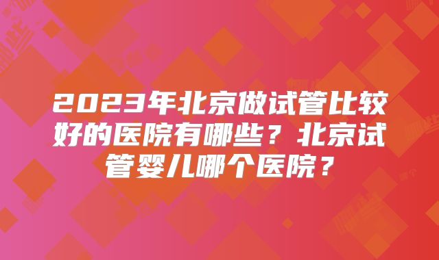 2023年北京做试管比较好的医院有哪些？北京试管婴儿哪个医院？