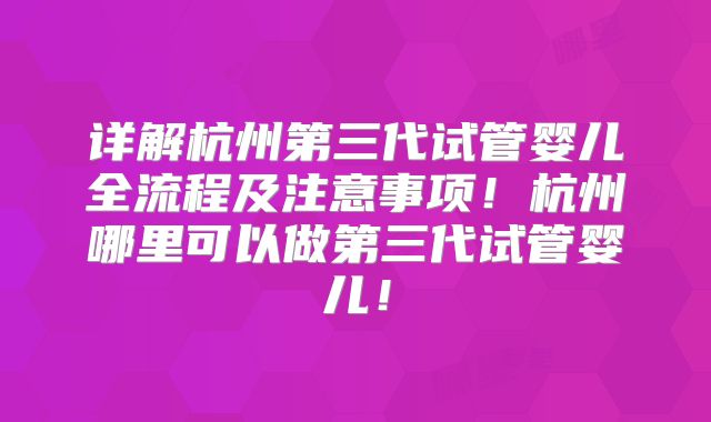 详解杭州第三代试管婴儿全流程及注意事项！杭州哪里可以做第三代试管婴儿！