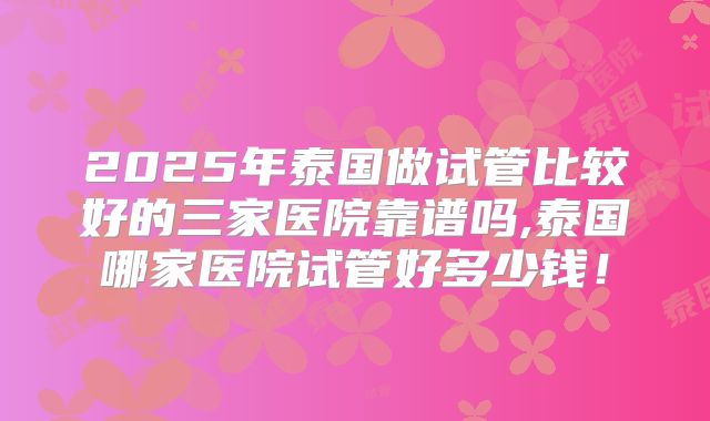 2025年泰国做试管比较好的三家医院靠谱吗,泰国哪家医院试管好多少钱！