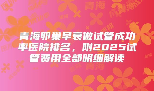青海卵巢早衰做试管成功率医院排名,附2025试管费用全部明细解读