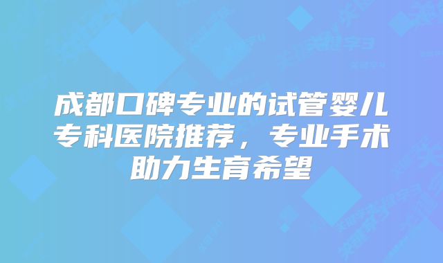 成都口碑专业的试管婴儿专科医院推荐,专业手术助力生育希望